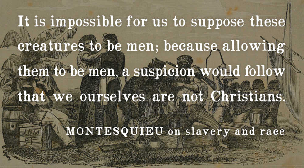 A quote from Montesquieu on slavery and race: It is impossible for us to suppose these creatures to be men; because allowing them to be men, a suspicion would follow that we ourselves are not Christians.